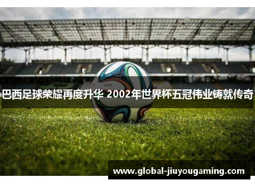 巴西足球荣耀再度升华 2002年世界杯五冠伟业铸就传奇