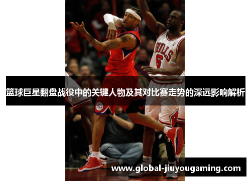 篮球巨星翻盘战役中的关键人物及其对比赛走势的深远影响解析