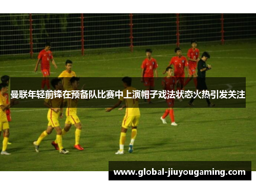 曼联年轻前锋在预备队比赛中上演帽子戏法状态火热引发关注