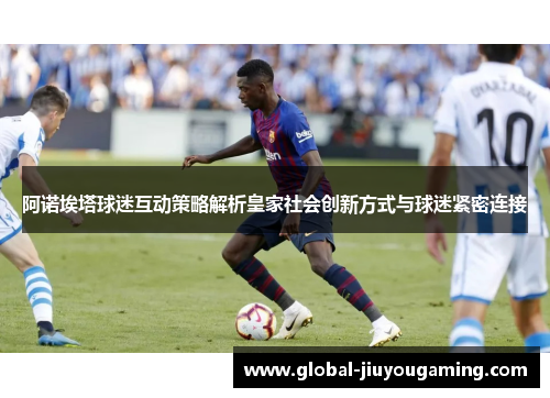 阿诺埃塔球迷互动策略解析皇家社会创新方式与球迷紧密连接