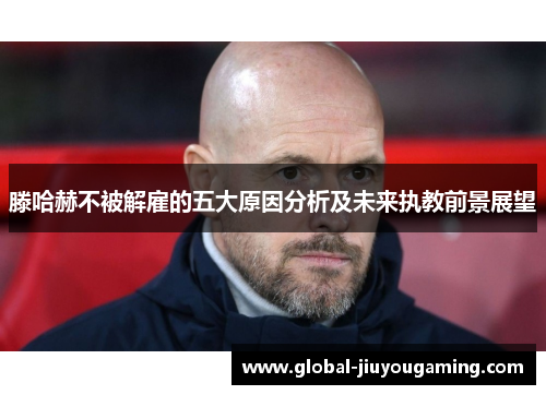 滕哈赫不被解雇的五大原因分析及未来执教前景展望
