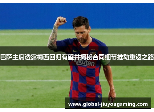 巴萨主席透露梅西回归有望并揭秘合同细节推动重返之路