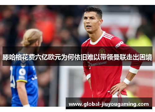 滕哈格花费六亿欧元为何依旧难以带领曼联走出困境