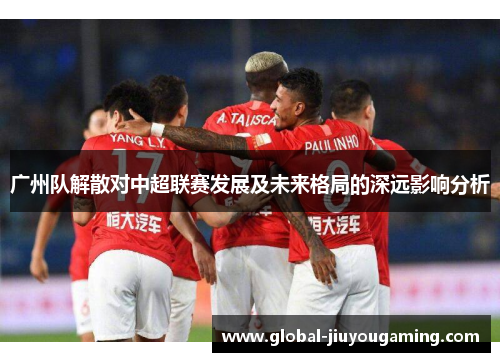 广州队解散对中超联赛发展及未来格局的深远影响分析