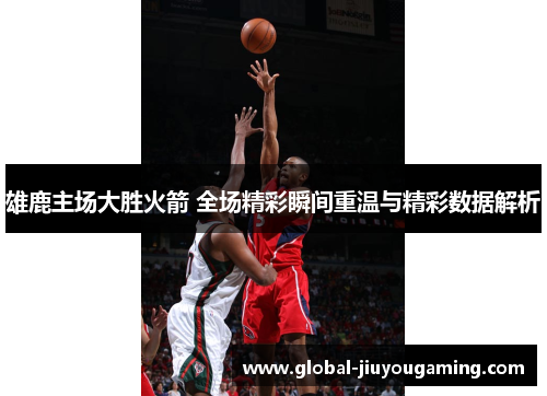 雄鹿主场大胜火箭 全场精彩瞬间重温与精彩数据解析