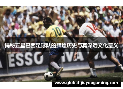 揭秘五星巴西足球队的辉煌历史与其深远文化意义