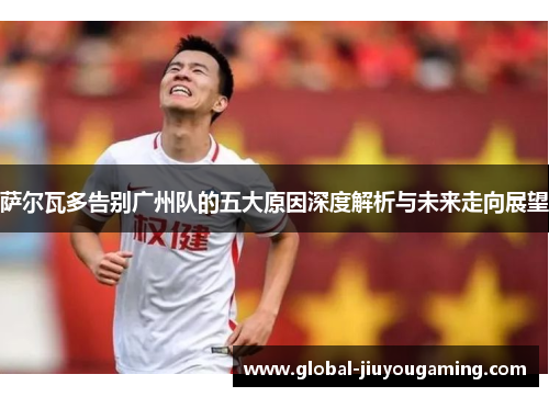 萨尔瓦多告别广州队的五大原因深度解析与未来走向展望